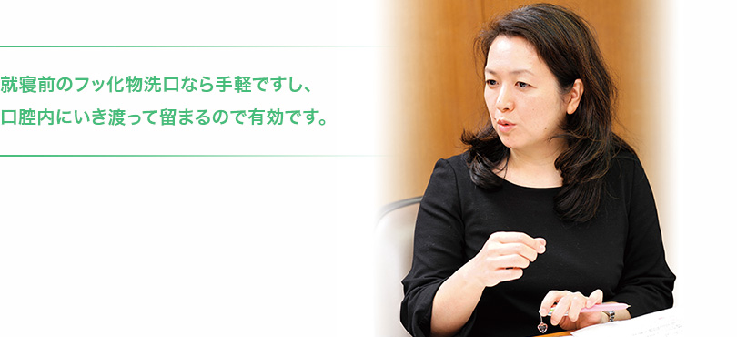 就寝前のフッ化物洗口なら手軽ですし、口腔内にいき渡って留まるので有効です。