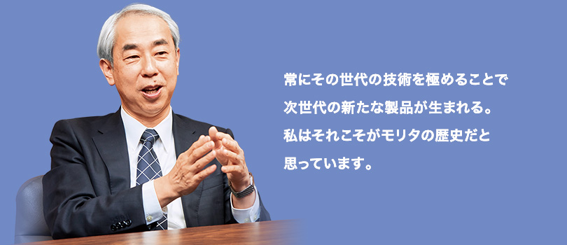 常にその世代の技術を極めることで次世代の新たな製品が生まれる。私はそれこそがモリタの歴史だと思っています。