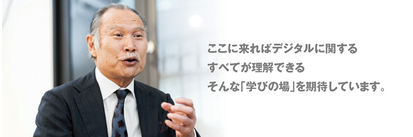 ここに来ればデジタルに関するすべてが理解できるそんな「学びの場」を期待しています。