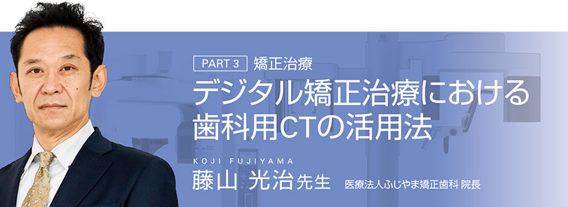 PART 3 矯正治療　デジタル矯正治療における歯科用CTの活用法　藤山 光治先生 医療法人ふじやま矯正歯科 院長
