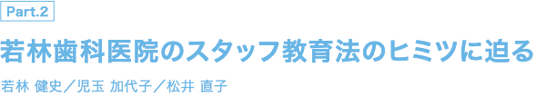 PART 2 若林歯科医院のスタッフ教育法のヒミツに迫る 若林 健史／児玉 加代子／松井 直子