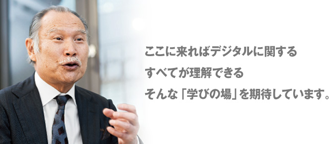 ここに来ればデジタルに関するすべてが理解できるそんな「学びの場」を期待しています。