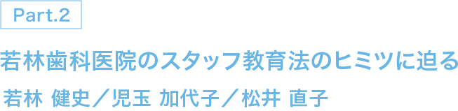 PART 2 若林歯科医院のスタッフ教育法のヒミツに迫る 若林 健史／児玉 加代子／松井 直子