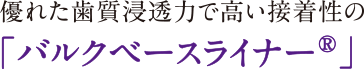 優れた歯質浸透力で高い接着性の「バルクベースライナー®」