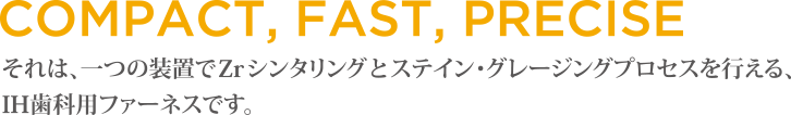 COMPACT,FAST,PRECISE それは、一つの装置でZrシンタリングとステイン・グレージングプロセスを行える、IH歯科用ファーネスです。