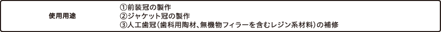 使用用途　①前装冠の製作 ②ジャケット冠の製作 ③人工歯冠（歯科用陶材、無機物フィラーを含むレジン系材料）の補修