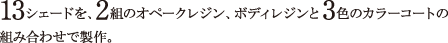 13シェードを、2組のオペークレジン、ボディレジンと3色のカラーコートの組み合わせで製作。