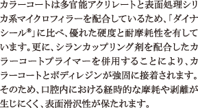 カラーコートは多官能アクリレートと表面処理シリカ系マイクロフィラーを配合しているため、「ダイナシール®」に比べ、優れた硬度と耐摩耗性を有しています。更に、シランカップリング剤を配合したカラーコートプライマーを併用することにより、カラーコートとボディレジンが強固に接着されます。そのため、口腔内における経時的な摩耗や剥離が生じにくく、表面滑沢性が保たれます。