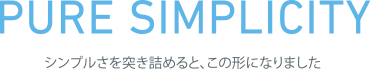 PURE SIMPLICITY シンプルを突き詰めると、この形になりました。