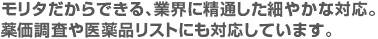 モリタだからできる、業界に精通した細やかな対応。薬価調査や医薬品リストにも対応しています。