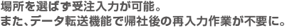 場所を選ばず受注入力が可能。また、データ転送機能で帰社後の再入力作業が不要に。