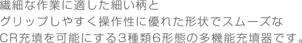 繊細な作業に適した細い柄とグリップしやすく操作性に優れた形状でスムーズなCR充填を可能にする3種類6形態の多機能充填器です。