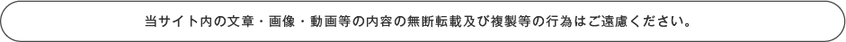 当サイト内の文章・画像・動画等の内容の無断転載及び複製等の行為はご遠慮ください。
      