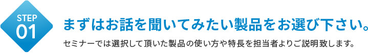 STEP01 まずはお話を聞いてみたい製品をお選び下さい。