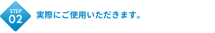 STEP02 実際にご使用いただきます。