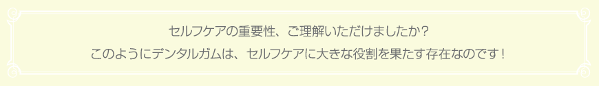 セルフケアの重要性、ご理解いただけましたか？このようにデンタルガムは、セルフケアに大きな役割を果たす存在なのです！