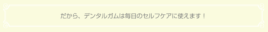 だから、デンタルガムは毎日のセルフケアに使えます！