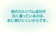 他のカルシウム成分が白く濁っているのは､水に溶けにくいからです。