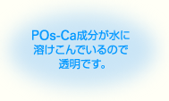 POs-Ca成分が水に溶けこんでいるので透明です。