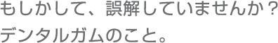 もしかして、誤解していませんか？デンタルガムのこと。