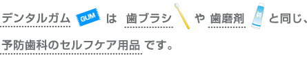 デンタルガムは歯ブラシや歯磨剤と同じ、予防歯科のセルフケア商品です。