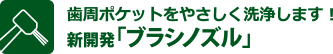 歯周ポケットをやさしく洗浄します！ 新開発「ブラシノズル」