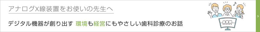 アナログX線装置をお使いの先生へ　デジタル機器が創り出す 環境も経営にもやさしい歯科診療のお話