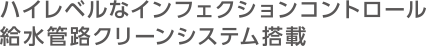ハイレベルなインフェクションコントロール 給水管路クリーンシステム搭載