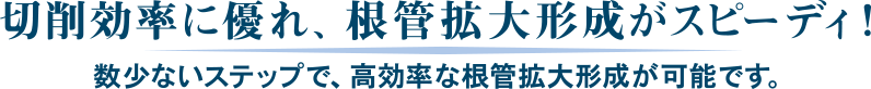 切削効率に優れ、根管拡大形成がスピーディ！数少ないステップで、高効率な根管拡大形成が可能です。