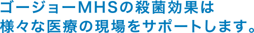 ゴージョーMHSの殺菌効果は様々な医療の現場をサポートします。