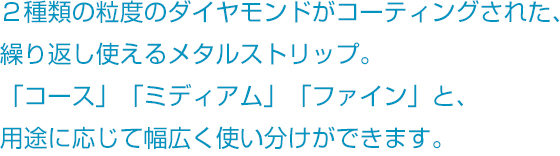 2種類の粒度のダイヤモンドがコーティングされた、繰り返し使えるメタルストリップ。「コース」「メディアム」「ファイン」と、用途に応じて幅広く使い分けができます。