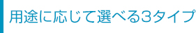 用途に応じて選べる3タイプ