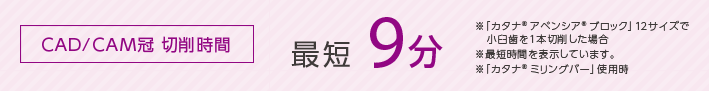 CAD/CAM冠 切削時間　最短9分 ※「カタナ® アベンシア® ブロック」12サイズで小臼歯を1本切削した場合　※最短時間を表示しています。　※「カタナ® ミリングバー」使用時