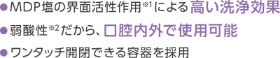 MDP塩の界面活性作用による高い洗浄効果 弱酸性だから、口腔内外で使用可能 ワンタッチ開閉できる容器を採用