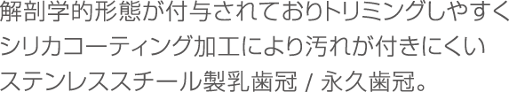 解剖学的形態が付与されておりトリミングしやすくシリカコーティング加工により汚れが付きにくいステンレススチール製乳歯冠。