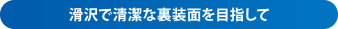 滑沢で清潔な裏装面を目指して