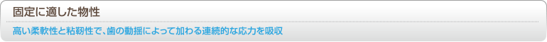 [固定に適した物性] 高い柔軟性と粘靭性で、歯の動揺によって加わる連続的な応力を吸収