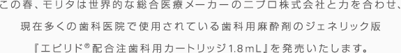 この春、モリタは世界的な総合医療メーカーのニプロ株式会社と力をあわせ、現在多くの歯科医院で使用されている歯科用麻酔剤のジェネリック版『エピリド®配合注歯科用カートリッジ1.8ml』を発売いたします。