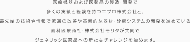 医療機器および医薬品の製造・販売で多くの実績と経験を持つニプロ株式会社と、最先端の技術や情報で流通の改善や革新的な機材・診療システムの開発を進めている歯科医療商社・株式会社モリタが共同でジェネリック医薬品への新たなチャレンジを始めます。