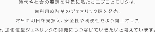 時代や社会の要請を背景に私たちニプロとモリタは、歯科用麻酔剤のジェネリック版を発売。 さらに明日を見据え、安全性や利便性をより控除させた付加価値型ジェネリックの開発にもつなげていきたいと考えています。