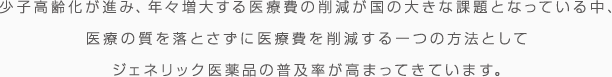  少子高齢化が進み、年々増大する医療費の削減が国の大きな課題となっている中、医療の質を落とさずに医療費を削減する一つの方法としてジェネリック医薬品の普及率が高まってきています。