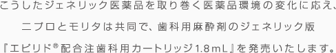 こうしたジェネリック医薬品を取り巻く医薬品環境の変化に応え、ニプロとモリタは共同で、歯科用麻酔剤のジェネリック版『エピリド®配合注歯科用カートリッジ1.8ml』を発売いたします。