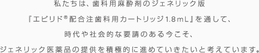 私たちは、歯科用麻酔剤のジェネリック版『エピリド®配合注歯科用カートリッジ1.8ml』を通して、時代や社会的な要請のある今こそ、ジェネリック医薬品の提供を積極的に進めていきたいと考えています。