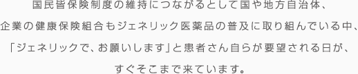 国民皆保険制度の維持につながるとして国や地方自治体、起業の健康保険組合もジェネリック医薬品の普及に取り組んでいる中、「ジェネリックで、お願いします」と患者さん自らが要望される日が、すぐそこまで来ています。