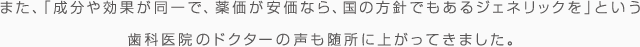 また、「成分や効果が同一で、薬価が安価なら、国の方針でもあるジェネリックを」という歯科医院のドクターの声も随所に上がってきました。