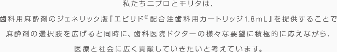 私たちニプロとモリタは、歯科用麻酔剤のジェネリック版『エピリド®配合注歯科用カートリッジ1.8ml』を提供することで麻酔剤の選択肢を広げると同時に、歯科医院ドクターの様々な要望に積極的に応えながら、医療と社会に広く貢献していきたいと考えています。 