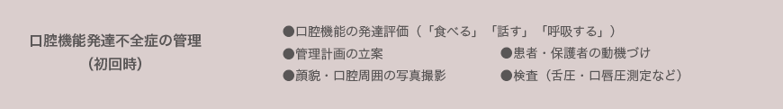 口腔機能発達不全症の管理 （初回時） ●口腔機能の発達評価（「食べる」「話す」「呼吸する」） ●管理計画の立案 ●顔貌・口腔周囲の写真撮影●患者・保護者の動機づけ ●検査（舌圧・口唇圧測定など）