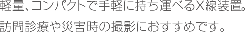 軽量、コンパクトで手軽に持ち運べるX線装置。訪問診療や災害時の撮影におすすめです。