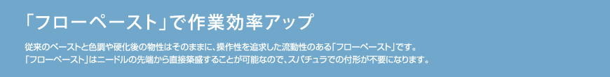 「フローペースト」で作業効率アップ　従来のペーストと色調や硬化後の物性はそのままに、操作性を追求した流動性のある「フローペースト」です。「フローペースト」はニードルの先端から直接築盛することが可能なので、スパチュラでの付形が不要になります。