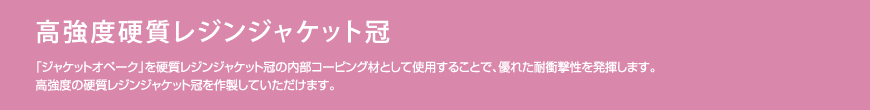 高強度硬質レジンジャケット冠　「ジャケットオペーク」を硬質レジンジャケット冠の内部コーピング材として使用することで、優れた耐衝撃性を発揮します。高強度の硬質レジンジャケット冠を作製していただけます。